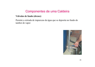 28
Componentes de uma Caldeira
Válvulas de fundo (dreno):
Permite a retirada de impurezas da água que se deposita no fundo do
tambor de vapor
 