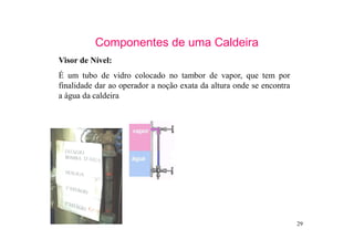 29
Componentes de uma Caldeira
Visor de Nível:
É um tubo de vidro colocado no tambor de vapor, que tem por
finalidade dar ao operador a noção exata da altura onde se encontra
a água da caldeira
 
