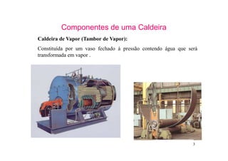 3
Componentes de uma Caldeira
Caldeira de Vapor (Tambor de Vapor):
Constituída por um vaso fechado à pressão contendo água que será
transformada em vapor .
 