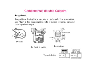 30
Componentes de uma Caldeira
Purgadores:
Dispositivos destinados a remover o condensado dos separadores,
dos “Tês” e dos equipamentos onde o mesmo se forma, sem que
ocorra perda de vapor.
De Bóia
De Balde Invertido Termostático
Termodinâmico
 