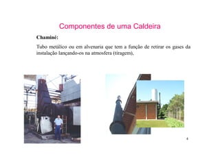 4
Componentes de uma Caldeira
Chaminé:
Tubo metálico ou em alvenaria que tem a função de retirar os gases da
instalação lançando-os na atmosfera (tiragem),
 