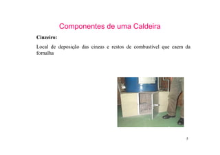 5
Componentes de uma Caldeira
Cinzeiro:
Local de deposição das cinzas e restos de combustível que caem da
fornalha
 