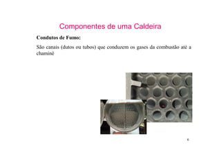 6
Componentes de uma Caldeira
Condutos de Fumo:
São canais (dutos ou tubos) que conduzem os gases da combustão até a
chaminé
 