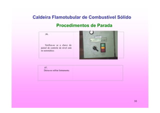 10
Caldeira Flamotubular de Combustível Sólido
Procedimentos de Parada
.06.
Verifica-se se a chave do
painel de controle de nível está
no automático.
.07.
Deixa-se esfriar lentamente.
 