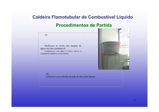 11
Caldeira Flamotubular de Combustível Líquido
Procedimentos de Partida
.01.
Verifica-se os níveis dos tanques de
água e de óleo combustível.
Completa-se com água a caixa e faz-se o
tratamento químico se necessário.
.02.
Verifica-se se as válvulas da rede de óleo estão abertas.
 