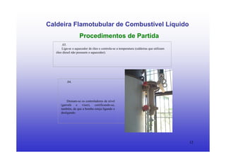 12
Caldeira Flamotubular de Combustível Líquido
Procedimentos de Partida
.03.
Liga-se o aquecedor de óleo e controla-se a temperatura (caldeiras que utilizam
óleo diesel não possuem o aquecedor).
.04.
Drenam-se os controladores de nível
(garrafa e visor), certificando-se,
também, de que a bomba esteja ligando e
desligando.
 