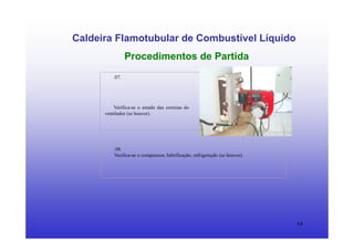 14
Caldeira Flamotubular de Combustível Líquido
Procedimentos de Partida
.07.
Verifica-se o estado das correias do
ventilador (se houver).
.08.
Verifica-se o compressor, lubrificação, refrigeração (se houver).
 