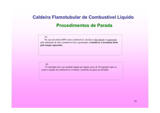 16
Caldeira Flamotubular de Combustível Líquido
Procedimentos de Parada
.01.
No caso de utilizar BPF como combustível, circula-se óleo diesel ou querosene
pela tubulação de óleo combustível até o queimador, evitando-se a circulação deste
pelo tanque aquecedor.
.02.
O ventilador deve ser mantido ligado por alguns cerca de 30 segundos após se
cortar a injeção de combustível, evitando o acúmulo de gases na fornalha.
 
