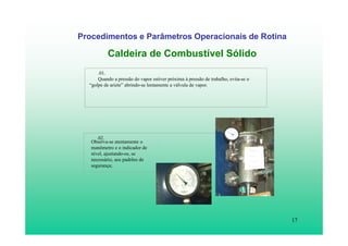 17
Procedimentos e Parâmetros Operacionais de Rotina
Caldeira de Combustível Sólido
.01.
Quando a pressão do vapor estiver próxima à pressão de trabalho, evita-se o
“golpe de aríete” abrindo-se lentamente a válvula de vapor.
Observa-se atentamente o
manômetro e o indicador de
nível, ajustando-os, se
necessário, aos padrões de
segurança;
.02.
 