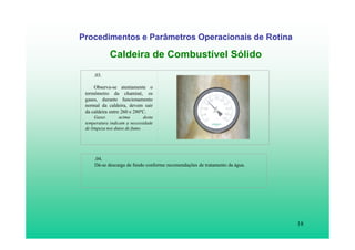 18
Procedimentos e Parâmetros Operacionais de Rotina
Caldeira de Combustível Sólido
.03.
Observa-se atentamente o
termômetro da chaminé, os
gases, durante funcionamento
normal da caldeira, devem sair
da caldeira entre 260 e 280ºC.
Gases acima desta
temperatura indicam a necessidade
de limpeza nos dutos de fumo.
.04.
Dá-se descarga de fundo conforme recomendações de tratamento da água.
 