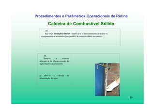 19
Procedimentos e Parâmetros Operacionais de Rotina
Caldeira de Combustível Sólido
.05.
Faz-se as anotações diárias e verifica-se o funcionamento de todos os
equipamentos e acessórios (ver modelo de relatório diário em anexo)
.06.
Testa-se o sistema
alternativo de abastecimento de
água (injetor) diariamente.
a) abre-se a válvula de
alimentação de água
 