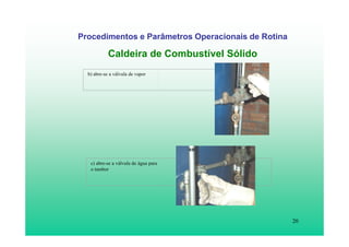20
Procedimentos e Parâmetros Operacionais de Rotina
Caldeira de Combustível Sólido
b) abre-se a válvula de vapor
c) abre-se a válvula de água para
o tambor
 