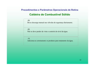 22
Procedimentos e Parâmetros Operacionais de Rotina
Caldeira de Combustível Sólido
.08.
Dá-se descarga manual nas válvulas de segurança diariamente.
.09.
Não se deve perder de vista o controle do nível da água.
.10.
Adiciona-se corretamente os produtos para tratamento da água.
 