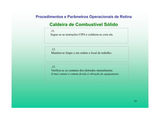 23
Procedimentos e Parâmetros Operacionais de Rotina
Caldeira de Combustível Sólido
.11.
Segue-se as instruções CIPA e colabora-se com ela.
.12.
Mantém-se limpo e em ordem o local de trabalho.
.13.
Verifica-se os contatos dos eletrodos mensalmente.
O mal contato é comum devido à vibração do equipamento.
 