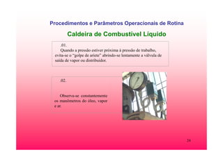 24
Procedimentos e Parâmetros Operacionais de Rotina
Caldeira de Combustível Líquido
.01.
Quando a pressão estiver próxima à pressão de trabalho,
evita-se o “golpe de aríete” abrindo-se lentamente a válvula de
saída de vapor ou distribuidor.
.02.
Observa-se constantemente
os manômetros do óleo, vapor
e ar.
 