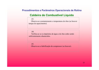 25
Procedimentos e Parâmetros Operacionais de Rotina
Caldeira de Combustível Líquido
.03.
Observa-se constantemente a temperatura do óleo (se houver
tanque de aquecimento).
.04.
Verifica-se se os depósitos de água e de óleo estão sendo
suficientemente abastecidos.
.05.
Observa-se a lubrificação do compressor (se houver).
 