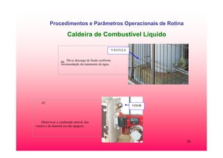 26
Procedimentos e Parâmetros Operacionais de Rotina
Caldeira de Combustível Líquido
.06. Dá-se descarga de fundo conforme
recomendação do tratamento de água.
VÁLVULA
.07.
Observa-se a combustão através dos
visores e da chaminé (se não apagou).
VISOR
 
