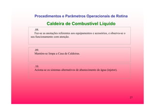 27
Procedimentos e Parâmetros Operacionais de Rotina
Caldeira de Combustível Líquido
.08.
Faz-se as anotações referentes aos equipamentos e acessórios, e observa-se o
seu funcionamento com atenção.
.09.
Mantém-se limpa a Casa de Caldeiras.
.10.
Aciona-se os sistemas alternativos de abastecimento de água (injetor).
 