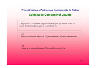 28
Procedimentos e Parâmetros Operacionais de Rotina
Caldeira de Combustível Líquido
.11.
Inspeciona-se vazamentos ou possíveis obstruções que possam existir no
sistema de alimentação de água, ar ou combustíveis.
.12.
Faz-se o controle de tiragem de CO2 da combustão (se houver equipamento).
.13.
Segue-se as recomendações da CIPA e colabora-se com ela.
 