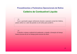 29
Procedimentos e Parâmetros Operacionais de Rotina
Caldeira de Combustível Líquido
.14.
Caso o queimador apagar subitamente durante a operação normal da Caldeira,
jamais utilize-se o calor das paredes ou de tochas para acendê-lo.
.15.
Controlar a mistura combustível/comburente, evitando a formação de fumaça
branca (excesso de ar) ou fumaça preta (excesso de óleo).
 