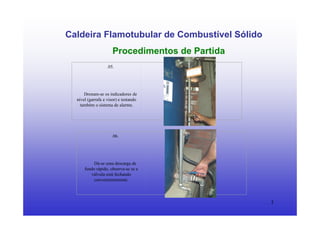 3
Caldeira Flamotubular de Combustível Sólido
Procedimentos de Partida
.05.
Drenam-se os indicadores de
nível (garrafa e visor) e testando
também o sistema de alarme.
.06.
Dá-se uma descarga de
fundo rápido, observa-se se a
válvula está fechando
convenientemente.
 