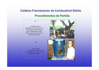 4
Caldeira Flamotubular de Combustível Sólido
Procedimentos de Partida
.07.
Assegura-se que a
quantidade de combustível, nas
proximidades, seja suficiente
para a alimentação do fogo
durante um razoável espaço de
tempo (duas horas).
.08.
Ateia-se fogo.
Ao alimentar a Caldeira, toma-
se precauções para evitar danos ao
refratário e grelhas.
 