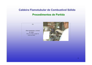 6
Caldeira Flamotubular de Combustível Sólido
Procedimentos de Partida
.10.
Abrir lentamente a válvula
de vapor.
Deve-se evitar o golpe de
aríete na linha.
 
