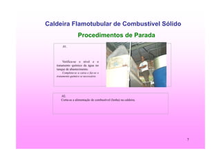 7
Caldeira Flamotubular de Combustível Sólido
Procedimentos de Parada
.01.
Verifica-se o nível e o
tratamento químico da água no
tanque de abastecimento.
Completa-se a caixa e faz-se o
tratamento químico se necessário.
.02.
Corta-se a alimentação de combustível (lenha) na caldeira.
 