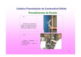 8
Caldeira Flamotubular de Combustível Sólido
Procedimentos de Parada
.03.
Verificam-se as posições das
válvulas de entrada de água na
bomba, as mesmas devem estar
abertas para completar o tambor.
.04.
Fecha-se lentamente a
válvula de vapor.
Deve-se evitar o golpe de
aríete na linha.
 