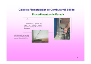9
Caldeira Flamotubular de Combustível Sólido
Procedimentos de Parada
Deve-se certificar que não haja
pessoas na área de descarga da
caldeira – ÁREA DE RISCO.
.05.
Controla-se a pressão do
vapor na caldeira, dando
pequenas descargas de fundo, se
necessário.
 