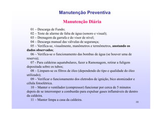 10
Manutenção Preventiva
Manutenção Diária
01 – Descarga de Fundo;
02 – Teste de alarme de falta de água (sonoro e visual);
03 – Drenagem da garrafa e do visor de nível;
04 – Descarga manual das válvulas de segurança;
05 – Verifica-se, visualmente, manômetros e termômetros, anotando os
dados observados;
06 – Verifica-se o funcionamento das bombas de água (se houver uma de
reserva);
07 - Para caldeiras aquatubulares, fazer a Ramonagem, retirar a fuligem
depositada sobre os tubos;
08 – Limpam-se os filtros de óleo (dependendo do tipo e qualidade do óleo
utilizado);
09 – Verificar o funcionamento dos eletrodos de ignição, bico atomizador e
célula fotoelétrica.
10 – Manter o ventilador (compressor) funcionar por cerca de 5 minutos
depois de se interromper a combustão para expulsar gases inflamáveis de dentro
da caldeira.
11 – Manter limpa a casa da caldeira.
 