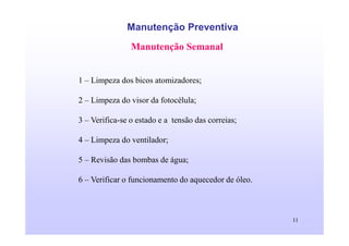 11
Manutenção Preventiva
Manutenção Semanal
1 – Limpeza dos bicos atomizadores;
2 – Limpeza do visor da fotocélula;
3 – Verifica-se o estado e a tensão das correias;
4 – Limpeza do ventilador;
5 – Revisão das bombas de água;
6 – Verificar o funcionamento do aquecedor de óleo.
 