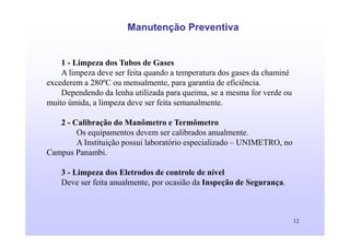 12
Manutenção Preventiva
1 - Limpeza dos Tubos de Gases
A limpeza deve ser feita quando a temperatura dos gases da chaminé
excederem a 280ºC ou mensalmente, para garantia de eficiência.
Dependendo da lenha utilizada para queima, se a mesma for verde ou
muito úmida, a limpeza deve ser feita semanalmente.
2 - Calibração do Manômetro e Termômetro
Os equipamentos devem ser calibrados anualmente.
A Instituição possui laboratório especializado – UNIMETRO, no
Campus Panambi.
3 - Limpeza dos Eletrodos de controle de nível
Deve ser feita anualmente, por ocasião da Inspeção de Segurança.
 