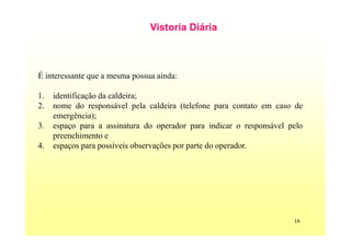16
Vistoria Diária
É interessante que a mesma possua ainda:
1. identificação da caldeira;
2. nome do responsável pela caldeira (telefone para contato em caso de
emergência);
3. espaço para a assinatura do operador para indicar o responsável pelo
preenchimento e
4. espaços para possíveis observações por parte do operador.
 