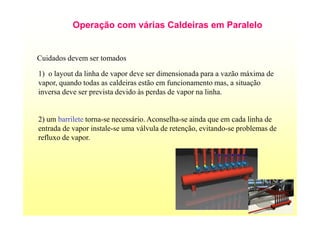 17
Operação com várias Caldeiras em Paralelo
Cuidados devem ser tomados
1) o layout da linha de vapor deve ser dimensionada para a vazão máxima de
vapor, quando todas as caldeiras estão em funcionamento mas, a situação
inversa deve ser prevista devido às perdas de vapor na linha.
2) um barrilete torna-se necessário. Aconselha-se ainda que em cada linha de
entrada de vapor instale-se uma válvula de retenção, evitando-se problemas de
refluxo de vapor.
 