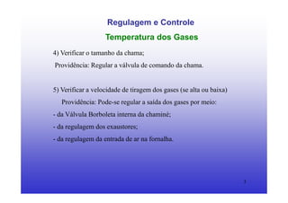 3
Regulagem e Controle
Temperatura dos Gases
4) Verificar o tamanho da chama;
Providência: Regular a válvula de comando da chama.
5) Verificar a velocidade de tiragem dos gases (se alta ou baixa)
Providência: Pode-se regular a saída dos gases por meio:
- da Válvula Borboleta interna da chaminé;
- da regulagem dos exaustores;
- da regulagem da entrada de ar na fornalha.
 