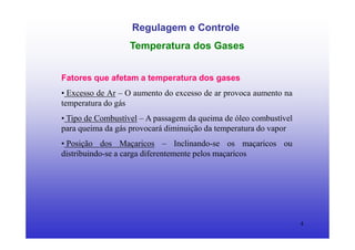 4
Regulagem e Controle
Temperatura dos Gases
Fatores que afetam a temperatura dos gases
• Excesso de Ar – O aumento do excesso de ar provoca aumento na
temperatura do gás
• Tipo de Combustível – A passagem da queima de óleo combustível
para queima da gás provocará diminuição da temperatura do vapor
• Posição dos Maçaricos – Inclinando-se os maçaricos ou
distribuindo-se a carga diferentemente pelos maçaricos
 