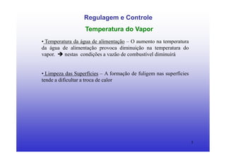 5
Regulagem e Controle
Temperatura do Vapor
• Temperatura da água de alimentação – O aumento na temperatura
da água de alimentação provoca diminuição na temperatura do
vapor. nestas condições a vazão de combustível diminuirá
• Limpeza das Superfícies – A formação de fuligem nas superfícies
tende a dificultar a troca de calor
 