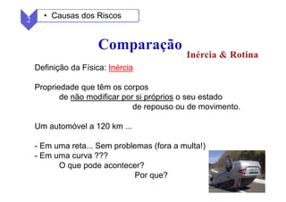 27
Definição da Física: Inércia
Propriedade que têm os corpos
de não modificar por si próprios o seu estado
de repouso ou de movimento.
Um automóvel a 120 km ...
- Em uma reta... Sem problemas (fora a multa!)
- Em uma curva ???
O que pode acontecer?
Por que?
2 • Causas dos Riscos
 