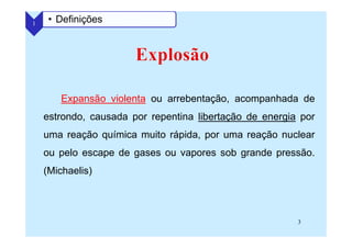 3
Expansão violenta ou arrebentação, acompanhada de
estrondo, causada por repentina libertação de energia por
uma reação química muito rápida, por uma reação nuclear
ou pelo escape de gases ou vapores sob grande pressão.
(Michaelis)
1 • Definições
 