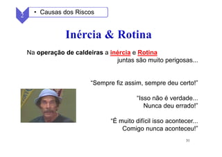 31
Na operação de caldeiras a inércia e Rotina
juntas são muito perigosas...
“Sempre fiz assim, sempre deu certo!”
“Isso não é verdade...
Nunca deu errado!”
“É muito difícil isso acontecer...
Comigo nunca aconteceu!”
2 • Causas dos Riscos
 