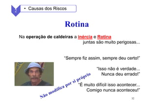 32
2 • Causas dos Riscos
Na operação de caldeiras a inércia e Rotina
juntas são muito perigosas...
“Sempre fiz assim, sempre deu certo!”
“Isso não é verdade...
Nunca deu errado!”
“É muito difícil isso acontecer...
Comigo nunca aconteceu!”
 