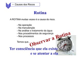35
A ROTINA muitas vezes é a causa do risco.
- Na operação
- Na manutenção
- Na análise e tratamento da água
- Nos procedimentos de segurança
- Nos processos
Temos que...
2 • Causas dos Riscos
 