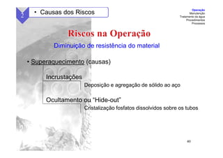 40
• Superaquecimento (causas)
Incrustações
Deposição e agregação de sólido ao aço
Ocultamento ou “Hide-out”
Cristalização fosfatos dissolvidos sobre os tubos
Diminuição de resistência do material
2 • Causas dos Riscos
Operação
Manutenção
Tratamento da água
Procedimentos
Processos
 