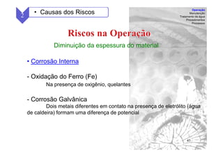 45
Diminuição da espessura do material
• Corrosão Interna
- Oxidação do Ferro (Fe)
Na presença de oxigênio, quelantes
- Corrosão Galvânica
Dois metais diferentes em contato na presença de eletrólito (água
de caldeira) formam uma diferença de potencial
2 • Causas dos Riscos
Operação
Manutenção
Tratamento da água
Procedimentos
Processos
 