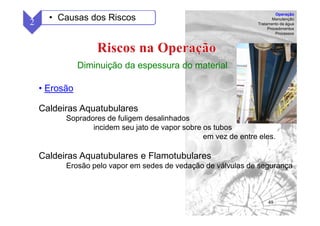 48
Diminuição da espessura do material
• Erosão
Caldeiras Aquatubulares
Sopradores de fuligem desalinhados
incidem seu jato de vapor sobre os tubos
em vez de entre eles.
Caldeiras Aquatubulares e Flamotubulares
Erosão pelo vapor em sedes de vedação de válvulas de segurança
2 • Causas dos Riscos
Operação
Manutenção
Tratamento da água
Procedimentos
Processos
 