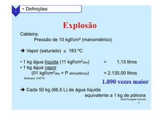 5
Caldeira:
Pressão de 10 kgf/cm² (manométrico)
Vapor (saturado) ≅≅≅≅ 183 ºC
• 1 kg água líquida (11 kgf/cm²abs) = 1,13 litros
• 1 kg água vapor
(01 kgf/cm²abs = P atmosférica) = 2.135,00 litros
Cada 50 kg (66,5 L) de água líquida
equivalente a 1 kg de pólvora
(Raul Peragallo Torreira)
1 • Definições
Software: CATT2
 
