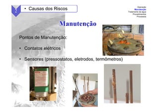 55
Pontos de Manutenção:
• Contatos elétricos
• Sensores (pressostatos, eletrodos, termômetros)
2 • Causas dos Riscos
Operação
Manutenção
Tratamento da água
Procedimentos
Processos
 