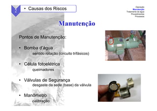 56
Pontos de Manutenção:
• Bomba d’água
sentido rotação (circuito trifásicos)
• Célula fotoelétrica
queimadores
• Válvulas de Segurança
desgaste da sede (base) da válvula
• Manômetro
calibração
2 • Causas dos Riscos
Operação
Manutenção
Tratamento da água
Procedimentos
Processos
 