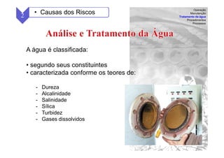 57
A água é classificada:
• segundo seus constituintes
• caracterizada conforme os teores de:
- Dureza
- Alcalinidade
- Salinidade
- Sílica
- Turbidez
- Gases dissolvidos
2 • Causas dos Riscos
Operação
Manutenção
Tratamento da água
Procedimentos
Processos
 